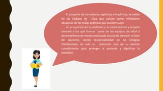El conjunto de normativas, explicitas o implícitas, se hallan
en los Códigos de Ética que actúan como inhibidores
absolutos de las malas prácticas que pueden surgir
en el ejercicio de la profesión y su conocimiento y respeto
animará a los que forman parte de los equipos de salud a
desempeñarse de manera adecuada buscando siempre el bien
del paciente, siendo responsabilidad de los Colegios
Profesionales no solo su redacción sino de su estricto
cumplimiento para proteger al paciente y dignificar la
profesión.
 