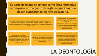 Es parte de lo que se conoce como ética normativa
y comparte un conjunto de reglas y principios que
deben cumplirse de manera obligatoria.
Se puede considerar como una teoría ética que se ocupa de regular los
deberes, traduciéndolos en preceptos, normas morales y reglas de
conducta, dejando fuera de su ámbito específico de interés otros aspectos
de la moral.
Es habitual que se codifiquen
sistemáticamente para regir la actuación
de los representantes de la profesión con
el fin de que a través del buen hacer se
obtengan resultados deseables y se
prestigie su labor.
Se habla de Deontología Profesional se
entiende por tal los criterios compartidos
por el colectivo profesional convertidos
en un texto normativo, un código
deontológico.
La deontología fue acuñado por
primera vez por Jeremy Bentham,
que la
define como la rama del arte y de
la ciencia cuyo objeto consiste en
hacer en cada ocasión lo que es
recto y apropiado.
Es por tanto una ética aplicada, aprobada
y aceptada por el colectivo profesional, lo
que entraña un código de conducta un
sistema de recepción y análisis de
consultas, propuestas o quejas, un
procedimiento de enjuiciamiento, y
finalmente, si procede aplicarlo, un
sistema de sanciones.
LA DEONTOLOGÍA
 