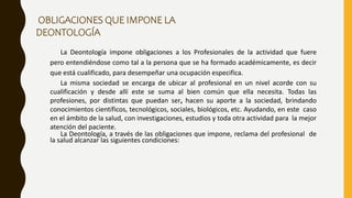 La Deontología impone obligaciones a los Profesionales de la actividad que fuere
pero entendiéndose como tal a la persona que se ha formado académicamente, es decir
que está cualificado, para desempeñar una ocupación especifica.
La misma sociedad se encarga de ubicar al profesional en un nivel acorde con su
cualificación y desde allí este se suma al bien común que ella necesita. Todas las
profesiones, por distintas que puedan ser, hacen su aporte a la sociedad, brindando
conocimientos científicos, tecnológicos, sociales, biológicos, etc. Ayudando, en este caso
en el ámbito de la salud, con investigaciones, estudios y toda otra actividad para la mejor
atención del paciente.
La Deontología, a través de las obligaciones que impone, reclama del profesional de
la salud alcanzar las siguientes condiciones:
OBLIGACIONES QUE IMPONE LA
DEONTOLOGÍA
 