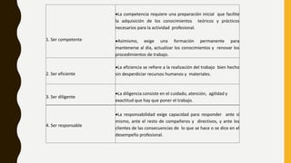 1. Ser competente
La competencia requiere una preparación inicial que facilite
la adquisición de los conocimientos teóricos y prácticos
necesarios para la actividad profesional.
Asimismo, exige una formación permanente para
mantenerse al día, actualizar los conocimientos y renovar los
procedimientos de trabajo.
2. Ser eficiente
La eficiencia se refiere a la realización del trabajo bien hecho
sin desperdiciar recursos humanos y materiales.
3. Ser diligente
La diligencia consiste en el cuidado, atención, agilidad y
exactitud que hay que poner el trabajo.
4. Ser responsable
La responsabilidad exige capacidad para responder ante sí
mismo, ante el resto de compañeros y directivos, y ante los
clientes de las consecuencias de lo que se hace o se dice en el
desempeño profesional.
 