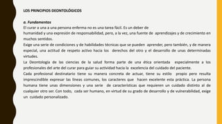 LOS PRINCIPIOS DEONTOLÓGICOS
a. Fundamentos
El curar a una a una persona enferma no es una tarea fácil. Es un deber de
humanidad y una expresión de responsabilidad, pero, a la vez, una fuente de aprendizajes y de crecimiento en
muchos sentidos.
Exige una serie de condiciones y de habilidades técnicas que se pueden aprender, pero también, y de manera
especial, una actitud de respeto activo hacia los derechos del otro y el desarrollo de unas determinadas
virtudes.
La Deontología de las ciencias de la salud forma parte de una ética orientada especialmente a los
profesionales del arte del curar para guiar su actividad hacia la excelencia del cuidado del paciente.
Cada profesional destinatario tiene su manera concreta de actuar, tiene su estilo propio pero resulta
imprescindible expresar las líneas comunes, los caracteres que hacen excelente esta práctica. La persona
humana tiene unas dimensiones y una serie de características que requieren un cuidado distinto al de
cualquier otro ser. Con todo, cada ser humano, en virtud de su grado de desarrollo y de vulnerabilidad, exige
un cuidado personalizado.
 