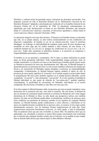 filosófico y cultural actual ha generado mayor conciencia de principios universales. Una
respuesta concreta ha sido el desarrollo histórico de la "Declaración Universal de los
Derechos Humanos" adoptada y proclamada por resolución de la Asamblea General de las
Naciones Unidas del 10 de septiembre de 1948. El pluralismo contemporáneo ha
significado que estas declaraciones se basen en tres filosofías diferentes, que incluyen
desde el "comunitarismo marxista y nacional, el liberalismo igualitario y clásico hasta el
conservadurismo clásico y fascista" (Forsythe, 1988).

La educación integral evita estas desviaciones. Al basarse en el hombre mismo, se descubre
que éste, en su propia esencia, se auto realiza existencialmente en tres condiciones de
relaciones compartidas. El hombre es un ser en relación-con-otro, como lo postulara
Heidegger: sin embargo, la individualidad de cualquier sujeto parte de seres humanos que
actualizan en otros algo que los realiza también a ellos mismos; de esta forma, a la
condición humana de ser-con-otro se agregan las condiciones de ser-por-otro y de ser-
para-otro. Todas ellas actualizan la naturaleza humana y se resuelven en exigencias o
responsabilidades personales y comunitarias.

El hombre es un ser personal y comunitario. Por lo tanto, su plena realización no puede
darse en forma puramente individual. Toda responsabilidad, aunque personal, tiene un
sentido comunitario. La relación con otros es tan natural que el hombre puede ejercer mejor
su libertad en presencia de otros que absolutamente solo. Más aun, la libertad humana se
desarrolla gracias a la presencia de otros; la convivencia establece relaciones de sentido que
llevan a un crecimiento de libertades mutuas dirigidas a resolverse en responsabilidades
compartidas. Evidentemente, la libertad humana implica también el abuso de ella, la
presencia de otros puede significar la "coacción" en el sentido negativo-esclavizador (hasta
la aniquililación del otro); pero también significa en el sentido positivo-liberador, acción
compartida, "co-acción" o, más claramente, "con-acción". Si el otro significa la pérdida de
libertad individual en una suerte de relación de "ser-contra-otro", también significa,
esencialmente, la posibilidad de crecimiento de libertades individuales en la acción
compartida. De esta forma, el hombre es más libre con otros que solo.

Si la ética supone la libertad humana, debe reconocerse que ésta no puede entenderse como
destructora de la existencia del otro, sino todo lo contrario. De esta forma, la libertad de
uno no termina (ni comienza) donde comienza (o termina) la libertad de otro. Esta imagen
dicotómica de la libertad es falsa, no sólo desde una perspectiva teórica sino también
práctica. En todo uso de libertad, puede haber, eventualmente, conflictos de intereses; pero
estos conflictos son productos de intereses extraños al uso legítimo de cualquier libertad
humana. La libertad humana puede condicionarse a estos intereses y determinar en no
pocos un empobrecimiento accidental de su ejercicio; pero, en esencia, el otro sigue siendo
absolutamente necesario. Así, los humanos forman organizaciones de todo tipo. Estas
organizaciones parecieran literalmente esclavizar, en cierto grado, a toda la humanidad.
Pero no podemos decir que por esto el hombre es menos libre. No podemos decir que un
gobernador, rey, presidente o ministro es menos libre porque está bastante más controlado
por su función que cualquier hombre común; por el contrario, en la medida en que cumple
bien su función debe decirse que realiza mejor su libre albedrío o libertad.
 