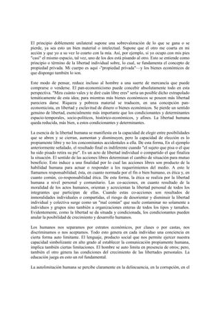 El principio doblemente unilateral supone una sobrevaloración de lo que se gana o se
pierde, ya sea esto un bien material o intelectual. Supone que el otro me coarta en mi
acción y que yo a su vez lo coarto con la mía. Así, por ejemplo, si yo ocupo con mis pies
"casi" el mismo espacio, tal vez, uno de los dos está pisando al otro. Esto se entiende como
principio o término de la libertad individual sobre, lo cual, se fundamenta el concepto de
propiedad privada. Mi cuerpo es aquí -"propiedad privada"—y los bienes económicos de
que dispongo también lo son.

Este modo de pensar, reduce incluso al hombre a una suerte de mercancía que puede
comprarse o venderse. El pan-economicismo puede concebir absolutamente todo en esta
perspectiva. "Mira cuánto vales y te diré cuán libre eres" sería un posible dicho extrapolado
temáticamente de esta idea; para mientras más bienes económicos se poseen más libertad
pareciera darse. Riqueza y pobreza material se traducen, en una concepción pan-
economicista, en libertad y esclavitud de dinero o bienes económicos. Se pierde un sentido
genuino de libertad, esencialmente más importante que los condicionantes y determinantes
espacio-temporales, socio-políticos, histórico-económicos, y afines. La libertad humana
queda reducida, más bien, a estos condicionantes y determinantes.

La esencia de la libertad humana se manifiesta en la capacidad de elegir entre posibilidades
que se abren y se cierran, aumentan y disminuyen, pero la capacidad de elección es lo
propiamente libre y no los concomitantes accidentales a ella. De esta forma, En el ejemplo
anteriormente señalado, el resultado final es indiferente cuando "el sujeto que pisa o el que
ha sido pisado retira su pie". Es un acto de libertad individual o compartido el que finaliza
la situación. El sentido de las acciones libres determinan el cambio de situación para mutuo
beneficio. Esto induce a una finalidad por lo cual las acciones libres son producto de la
habilidad humana para actuar o responder a los requerimientos del medio. A esto le
llamamos responsabilidad; ésta, en cuanto normada por el fin o bien humano, es ética y, en
cuanto común, co-responsabilidad ética. De esta forma, la ética se realiza por la libertad
humana a nivel personal y comunitario. Las co-acciones, en cuanto resultado de la
moralidad de los actos humanos, orientan y acrecientan la libertad personal de todos los
integrantes que participan de ellas. Cuando estas co-acciones son resultados de
inmoralidades individuales o compartidas, el riesgo de desorientar y disminuir la libertad
individual y colectiva surge como un "mal común" que suele contaminar no solamente a
individuos y grupos sino también a organizaciones enteras de todos los tipos y tamaños.
Evidentemente, como la libertad se da situada y condicionada, los condicionantes pueden
anular la posibilidad de crecimiento y desarrollo humanos.

Los humanos nos separamos por estratos económicos, por clases o por castas, nos
discriminamos o nos aceptamos. Todo esto genera en cada individuo una conciencia en
cierta forma auto limitante. El lenguaje, producto social que nos permite ejercer nuestra
capacidad simbolizante en alto grado al establecer la comunicación propiamente humana,
implica también ciertas limitaciones. El hombre se auto limita en presencia de otros; pero,
también el otro genera las condiciones del crecimiento de las libertades personales. La
educación juega en esto un rol fundamental.

La autolimitación humana se percibe claramente en la delincuencia, en la corrupción, en el
 