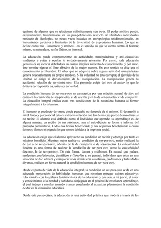 egoísmo de algunos que se relacionan cofónicamente con otros. El poder político puede,
eventualmente, transformarse en un pan-politicismo restricto de libertades individuales
producto de ideologías, no pocas veces basadas en antropologías unidimensionales, en
humanismos parciales y limitantes de la diversidad de expresiones humanas. Lo que se
define como mal—incorrecto y erróneo—en el sentido en que se atenta contra el hombre
mismo, su naturaleza, su fin último, es inmoral.

La educación puede comprometerse en actividades manipuladoras y anti-educativas
tendientes a evitar y ocultar lo verdaderamente relevante. Por cierto, toda educación
genuina es en esencia debeladora en cuanto implica aumento de conocimiento, y por ende,
éste permite ejercer el libre albedrío de la mejor manera. En este sentido se dice que el
conocimiento es liberador. El saber que se adquiere sobre alguna actividad manipuladora
genera necesariamente su propio antídoto. Si la voluntad no está corrupta; el ejercicio de la
libertad se dirige al desvelamiento de la manipulación. La manipulación genera la
accidental relación de ser-contra-otro. Ella pretende exigir del otro al quitar lo que le
debiera corresponder en justicia y en verdad.

La condición humana de ser-para-otro se caracteriza por una relación natural de dar; así
como en la condición de ser-por-otro, el de recibir y en la de ser-con-otro, el de compartir.
La educación integral realiza estas tres condiciones de la naturaleza humana al formar
integralmente a los alumnos.

El humano es producto de otros; desde pequeño no depende de sí mismo. El desarrollo a
nivel físico y psico-social está en estrecha relación con los demás, no puede desarrollarse si
no recibe. El alumno está definido como el individuo que aprende; su aprendizaje es, de
alguna manera, un recibir de sus prójimos; aun el auto-didacta se forma e informa del
producto comunitario. Todos nos hemos beneficiado y nos seguimos beneficiando a causa
de otros. Somos en esencia lo que somos debido a la impronta social.

La educación exige que el alumno aproveche su condición de recibir y obtenga por tanto el
máximo beneficio. Mientras mejor realice su condición de ser-por-otro, mejor realizará la
de dar o de ser-para-otro, además de la de compartir o de ser-con-otro. La educatividad
docente es una forma de realizar la condición de ser-para-otro como la educabilidad
discente, la de ser-por-otro. De esta forma, damos y recibimos. Es natural que padres,
profesores, profesionales, científicos y filósofos y, en general, individuos que están en una
situación de dar, ofrecer y enriquecer a los demás con sus oficios, profesiones y habilidades
diversas, realicen en forma natural la condición humana de ser-para-otro.

Desde el punto de vista de la educación integral, la condición de ser-para-otro se da en una
adecuada preparación de habilidades humanas que permitan entregar valores educativos
relacionados con los pilares fundamentales de la educación y que son, a mi juicio, el amor
y conocimiento o la bondad y sabiduría conjugada en el proceso de enseñanza-aprendizaje,
el cual induce a enseñar amando o amar enseñando al actualizar plenamente la condición
de dar en la dimensión educativa.

Desde esta perspectiva, la educación es una actividad práctica que modela a través de las
 
