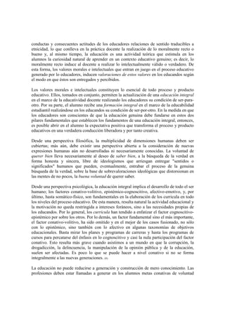conductas y consecuentes actitudes de los educadores relaciones de sentido traducibles a
etnicidad, lo que conlleva en la práctica docente la realización de lo moralmente recto o
bueno y, al mismo tiempo, la educación es una actividad teórica que estimula en los
alumnos la curiosidad natural de aprender en un contexto educativo genuino; es decir, lo
moralmente recto induce al docente a realizar lo intelectualmente válido o verdadero. De
esta forma, los valores morales e intelectuales que entran en juego en el proceso educativo
generado por lo educadores, inducen valoraciones de estos valores en los educandos según
el modo en que éstos son entregados y percibidos.

Los valores morales e intelectuales constituyen lo esencial de todo proceso y producto
educativo. Ellos, tomados en conjunto, permiten la actualización de una educación integral
en el marco de la educatividad docente realizando los educadores su condición de ser-para-
otro. Por su parte, el alumno recibe una formación integral en el marco de la educabilidad
estudiantil realizándose en los educandos su condición de ser-por-otro. En la medida en que
los educadores son conscientes de que la educación genuina debe fundarse en estos dos
pilares fundamentales que establecen los fundamentos de una educación integral, entonces,
es posible abrir en el alumno la expectativa positiva que transforma el proceso y producto
educativos en una verdadera conducción liberadora y por tanto creativa.

Desde una perspectiva filosófica, la multiplicidad de dimensiones humanas deben ser
cubiertas; más aún, debe existir una perspectiva abierta a la consideración de nuevas
expresiones humanas aún no desarrolladas ni necesariamente conocidas. La voluntad de
querer bien lleva necesariamente al deseo de saber bien, a la búsqueda de la verdad en
forma honesta y sincera, libre de ideologismos que arriesgan entregar "sentidos o
significados" humanos que pueden, eventualmente, entrabar el proceso de la genuina
búsqueda de la verdad, sobre la base de sobrevaloraciones ideológicas que distorsionan en
las mentes de no pocos, la buena voluntad de querer saber.

Desde una perspectiva psicológica, la educación integral implica el desarrollo de todo el ser
humano; los factores conativo-volitivo, epistémico-cognoscitivo, afectivo-emotivo, y, por
último, hasta somático-físico, son fundamentales en la elaboración de los curricula en todo
los niveles del proceso educativo. De esta manera, resulta natural la actividad educacional y
la motivación no queda restringida a intereses foráneos, sino a las necesidades propias de
los educandos. Por lo general, los curricula han tendido a enfatizar el factor cognoscitivo-
epistémico por sobre los otros. Por lo demás, un factor fundamental sino el más importante,
el factor conativo-volitivo, ha sido omitido y en el mejor de los casos fusionado, no sólo
con lo epistémico, sino también con lo afectivo en algunas taxonomías de objetivos
educacionales. Basta mirar los planes y programas de carreras y hasta los programas de
cursos para percatarse del énfasis en lo cognoscitivo y casi la nula participación del factor
conativo. Esto resulta más grave cuando asistimos a un mundo en que la corrupción, la
drogadicción, la delincuencia, la manipulación de la opinión pública y de la educación,
suelen ser afectadas. Es poco lo que se puede hacer a nivel conativo si no se forma
integralmente a las nuevas generaciones. (8)

La educación no puede reducirse a generación y construcción de mero conocimiento. Las
profesiones deben estar llamadas a generar en los alumnos metas conativas de voluntad
 