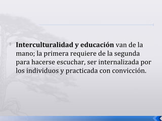 
Interculturalidad y educación van de la
mano; la primera requiere de la segunda
para hacerse escuchar, ser internalizada por
los individuos y practicada con convicción.
 