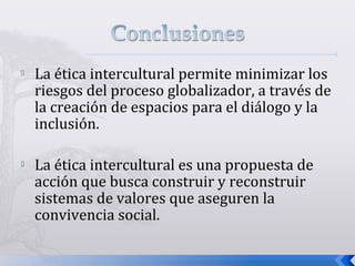  La ética intercultural permite minimizar los
riesgos del proceso globalizador, a través de
la creación de espacios para el diálogo y la
inclusión.
 La ética intercultural es una propuesta de
acción que busca construir y reconstruir
sistemas de valores que aseguren la
convivencia social.
 