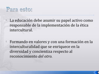  La educación debe asumir su papel activo como
responsable de la implementación de la ética
intercultural.
 Formando en valores y con una formación en la
interculturalidad que se enriquece en la
diversidad y concientiza respecto al
reconocimiento del otro.
 