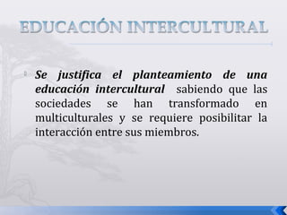
Se justifica el planteamiento de una
educación intercultural sabiendo que las
sociedades se han transformado en
multiculturales y se requiere posibilitar la
interacción entre sus miembros.
 