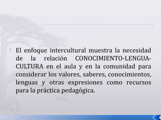 
El enfoque intercultural muestra la necesidad
de la relación CONOCIMIENTO-LENGUA-
CULTURA en el aula y en la comunidad para
considerar los valores, saberes, conocimientos,
lenguas y otras expresiones como recursos
para la práctica pedagógica.
 