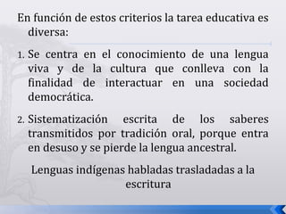 En función de estos criterios la tarea educativa es
diversa:
1. Se centra en el conocimiento de una lengua
viva y de la cultura que conlleva con la
finalidad de interactuar en una sociedad
democrática.
2. Sistematización escrita de los saberes
transmitidos por tradición oral, porque entra
en desuso y se pierde la lengua ancestral.
Lenguas indígenas habladas trasladadas a la
escritura
 