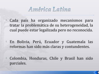  Cada país ha organizado mecanismos para
tratar la problemática de su heterogeneidad, la
cual puede estar legalizada pero no reconocida.
 En Bolivia, Perú, Ecuador y Guatemala las
reformas han sido más claras y contundentes.
 Colombia, Honduras, Chile y Brasil han sido
parciales.
 
