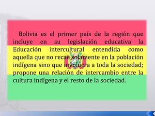 Bolivia es el primer país de la región que
incluye en su legislación educativa la
Educación intercultural entendida como
aquella que no recae solamente en la población
indígena sino que involucra a toda la sociedad;
propone una relación de intercambio entre la
cultura indígena y el resto de la sociedad.
 