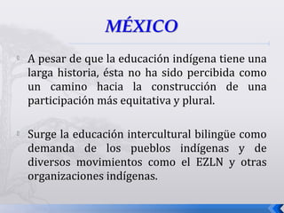  A pesar de que la educación indígena tiene una
larga historia, ésta no ha sido percibida como
un camino hacia la construcción de una
participación más equitativa y plural.
 Surge la educación intercultural bilingüe como
demanda de los pueblos indígenas y de
diversos movimientos como el EZLN y otras
organizaciones indígenas.
 