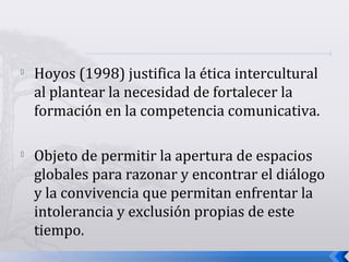 
Hoyos (1998) justifica la ética intercultural
al plantear la necesidad de fortalecer la
formación en la competencia comunicativa.

Objeto de permitir la apertura de espacios
globales para razonar y encontrar el diálogo
y la convivencia que permitan enfrentar la
intolerancia y exclusión propias de este
tiempo.
 