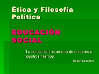 Ética y Filosofía Política EDUCACIÓN SOCIAL “ La conciencia es un reto de nosotros a nosotros mismos” Robert Spaeman 