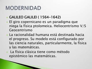   GALILEO GALILEI ( 1564-1642)
   El giro copernicano es un paradigma que
    niega la física ptolomeica. Heliocentrismo V/S
    Geocentrismo
   La racionalidad humana está destinada hacia
    el progreso. Su modelo está configurado por
    las ciencia naturales, particularmente, la física
    y las matemáticas.
    La física clásica tiene como método
    epistémico las matemáticas.
 