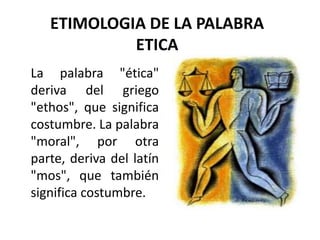 ETIMOLOGIA DE LA PALABRA
            ETICA
La palabra "ética"
deriva del griego
"ethos", que significa
costumbre. La palabra
"moral", por otra
parte, deriva del latín
"mos", que también
significa costumbre.
 