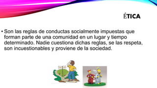 ÉTICA
• Son las reglas de conductas socialmente impuestas que
forman parte de una comunidad en un lugar y tiempo
determinado. Nadie cuestiona dichas reglas, se las respeta,
son incuestionables y proviene de la sociedad.