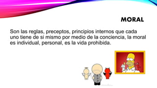 MORAL
Son las reglas, preceptos, principios internos que cada
uno tiene de si mismo por medio de la conciencia, la moral
es individual, personal, es la vida prohibida.