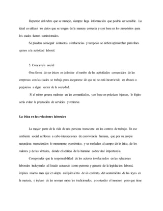 Depende del rubro que se maneje, siempre llega información que podría ser sensible. Lo
ideal es utilizar los datos que se tengan de la manera correcta y con base en los propósitos para
los cuales fueron suministrados.
Se pueden conseguir contactos o influencias y tampoco se deben aprovechar para fines
ajenos a la actividad laboral.
5. Conciencia social
Otra forma de ser éticos es delimitar el rumbo de las actividades comerciales de las
empresas con las cuales se trabaja para asegurarse de que no se está incurriendo en abusos o
perjuicios a algún sector de la sociedad.
Si el rubro genera malestar en las comunidades, con base en prácticas injustas, lo lógico
sería evitar la prestación de servicios y retirarse.
La ética en las relaciones laborales
La mayor parte de la vida de una persona transcurre en los centros de trabajo. En ese
ambiente social se llevan a cabo interacciones de convivencia humana, que por su propia
naturaleza transcienden lo meramente económico, y se trasladan al campo de lo ético, de los
valores y de las virtudes, donde el sentido de lo humano cobra vital importancia.
Comprender que la responsabilidad de los actores involucrados en las relaciones
laborales incluyendo al Estado actuando como patrono y garante de la legislación laboral,
implica mucho más que el simple cumplimiento de un contrato, del acatamiento de las leyes en
la materia, o incluso de las normas mora les tradicionales, es entender el inmenso peso que tiene
 