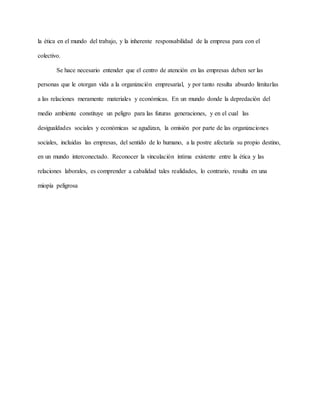 la ética en el mundo del trabajo, y la inherente responsabilidad de la empresa para con el
colectivo.
Se hace necesario entender que el centro de atención en las empresas deben ser las
personas que le otorgan vida a la organización empresarial, y por tanto resulta absurdo limitarlas
a las relaciones meramente materiales y económicas. En un mundo donde la depredación del
medio ambiente constituye un peligro para las futuras generaciones, y en el cual las
desigualdades sociales y económicas se agudizan, la omisión por parte de las organizaciones
sociales, incluidas las empresas, del sentido de lo humano, a la postre afectaría su propio destino,
en un mundo interconectado. Reconocer la vinculación íntima existente entre la ética y las
relaciones laborales, es comprender a cabalidad tales realidades, lo contrario, resulta en una
miopía peligrosa
 