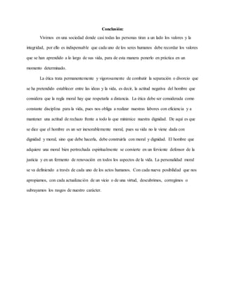 Conclusión:
Vivimos en una sociedad donde casi todas las personas tiran a un lado los valores y la
integridad, por ello es indispensable que cada uno de los seres humanos debe recordar los valores
que se han aprendido a lo largo de sus vida, para de esta manera ponerlo en práctica en un
momento determinado.
La ética trata permanentemente y vigorosamente de combatir la separación o divorcio que
se ha pretendido establecer entre las ideas y la vida, es decir, la actitud negativa del hombre que
considera que la regla moral hay que respetarla a distancia. La ética debe ser considerada como
constante disciplina para la vida, pues nos obliga a realizar nuestras labores con eficiencia y a
mantener una actitud de rechazo frente a todo lo que minimice nuestra dignidad. De aquí es que
se dice que el hombre es un ser inexorablemente moral, pues su vida no le viene dada con
dignidad y moral, sino que debe hacerla, debe construirla con moral y dignidad. El hombre que
adquiere una moral bien pertrechada espiritualmente se convierte en un ferviente defensor de la
justicia y en un fermento de renovación en todos los aspectos de la vida. La personalidad moral
se va definiendo a través de cada uno de los actos humanos. Con cada nueva posibilidad que nos
apropiamos, con cada actualización de un vicio o de una virtud, descubrimos, corregimos o
subrayamos los rasgos de nuestro carácter.
 