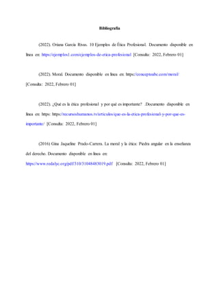 Bibliografía
(2022). Oriana García Rivas. 10 Ejemplos de Ética Profesional. Documento disponible en
línea en: https://ejemplos1.com/ejemplos-de-etica-profesional [Consulta: 2022, Febrero 01]
(2022). Moral. Documento disponible en línea en: https://conceptoabc.com/moral/
[Consulta: 2022, Febrero 01]
(2022). ¿Qué es la ética profesional y por qué es importante? .Documento disponible en
línea en: https: https://recursoshumanos.tv/articulos/que-es-la-etica-profesional-y-por-que-es-
importante/ [Consulta: 2022, Febrero 01]
(2016) Gina Jaqueline Prado-Carrera. La moral y la ética: Piedra angular en la enseñanza
del derecho. Documento disponible en línea en:
https://www.redalyc.org/pdf/310/31048483019.pdf [Consulta: 2022, Febrero 01]
 
