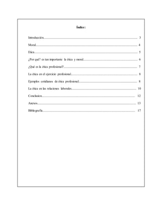 Índice:
Introducción....................................................................................................................... 3
Moral................................................................................................................................. 4
Etica................................................................................................................................... 5
¿Por qué? es tan importante la ética y moral..................................................................... 6
¿Qué es la ética profesional?............................................................................................. 7
La ética en el ejercicio profesional.................................................................................... 8
Ejemplos cotidianos de ética profesional.......................................................................... 8
La ética en las relaciones laborales.................................................................................. 10
Conclusion...................................................................................................................... 12
Anexos............................................................................................................................. 13
Bibliografía..................................................................................................................... 17
 