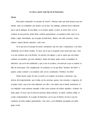 La ética y moral como Eje de las Relaciones
Moral
Para poder comprender el concepto de “moral”, debemos antes que nada destacar que este
término suele ser confundido por muchos con la ética. Sin embargo, podemos hacer referencia
que lo que la distingue de esta última es su carácter grupal, es decir, la moral viene a ser la
conducta de una persona, donde dicha conducta generalmente es aceptada (o bien vista) en un
tiempo y lugar determinado, por un grupo de individuos, llámese éste club recreativo, social,
cultural, espacio laboral, educativo, entre otros.
En lo que toca al concepto de moral, entendemos que éste viene a anteponerse a un orden
establecido por el mismo hombre. Es decir, que lo que es aceptado como moral para unos, viene
a ser una conducta que se ha llevado a la práctica por algunos y que se espera que esta misma
conducta sea repetitiva por otros miembros dentro del mismo grupo social o comunidad de
individuos que así lo han establecido y que si esto no acontece, esto dará pie a que se condene su
falta de observancia. Este cumplimiento de conductas es a lo que llama “hombres del deber” y
quienes actúan contrario a ese mandato sutil son los considerados “hombres sin deber”.
Desde nuestro punto de vista, la moral es el conjunto de acciones o inacciones que
derivan del comportamiento que se imita por las personas, gracias a las creencias o exigencias de
un grupo social y que al ser estas impuestas por ellos, a los sujetos que al mismo pertenecen, se
ven reflejadas como prácticas normales o bien como acciones de rechazo repetitivo, al interior de
dicho grupo. Es decir, que al acatar las personas dichas prácticas, la misma conducta refleja el
común comportamiento de su grupo de individuos; por lo que el objetivo de ésta es que las
conductas de todos resulten generalizadas. Esto viene a ser la finalidad perseguida por dicho
grupo social.
 