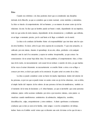 Ética
Cuando nos referimos a la ética podemos decir que es considerada una disciplina
derivada de la filosofía ya que se considera que es tanto racional, como metódica y sistemática.
La ética se vincula al comportamiento del ser humano y a su manera de actuar como eje de las
relaciones de este. Se dice que un hombre puede ser bueno o malo, dependiendo de sus impulsos,
toda vez que actúa de cierta manera, dependiendo de las circunstancias y realidades que enfrenta,
en un lugar o momento preciso, por lo cual hasta se le llega a confundir con la moral.
La ética es la conducta del hombre frente a la responsabilidad que éste tiene ante los ojos
de otros hombres. Es decir, sobre lo que otros esperan de su actuación. Y que esta actuación, es
cultivada por este mismo, durante el aprendizaje de un arte, oficio, profesión o de cualquier
situación ante la cual él se encuentra y espera no sentirse irresponsable, ya que conoce las
consecuencias de no actuar bajo dicha ética. En otras palabras, el comportamiento ético, si bien
nace de la razón, no necesariamente será causal de un rechazo o sanción de otros, ya que muchas
de las veces el actuar éticamente no necesariamente se concibe frente a otros o no se llega a
conocer por otros, es decir que queda en la conciencia de quien actuó en contra de su ética.
La ética se puede considerar como un factor de mucha importancia dentro del entorno de
las personas, es por eso que se puede tomar en cuenta como un eje de las relaciones, esto se debe,
al simple hecho del impacto de los valores de una persona a la hora de manifestarse, también en
el momento de la toma de decisiones y el obrar humano, ya que es inevitable que como personas
emitamos juicios sobre acciones realizadas por otros o por nosotros mismos, estos juicios se
visualizan cuando manifestamos sentimientos de admiración, indignación, asombro,
descalificación, culpa, arrepentimiento y otros similares. A diario aprobamos o rechazamos
conductas que se dan ya sean en la familia, entre amigos o con los compañeros de trabajo,
incluso hasta en el ámbito social vemos que se discuten una serie de temas en los que de una u
 