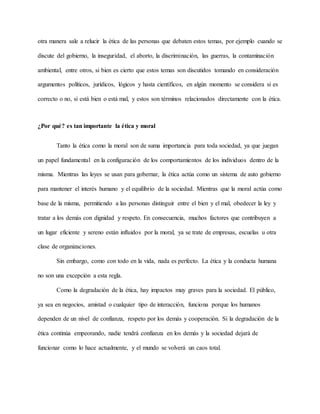 otra manera sale a relucir la ética de las personas que debaten estos temas, por ejemplo cuando se
discute del gobierno, la inseguridad, el aborto, la discriminación, las guerras, la contaminación
ambiental, entre otros, si bien es cierto que estos temas son discutidos tomando en consideración
argumentos políticos, jurídicos, lógicos y hasta científicos, en algún momento se considera si es
correcto o no, si está bien o está mal, y estos son términos relacionados directamente con la ética.
¿Por qué? es tan importante la ética y moral
Tanto la ética como la moral son de suma importancia para toda sociedad, ya que juegan
un papel fundamental en la configuración de los comportamientos de los individuos dentro de la
misma. Mientras las leyes se usan para gobernar, la ética actúa como un sistema de auto gobierno
para mantener el interés humano y el equilibrio de la sociedad. Mientras que la moral actúa como
base de la misma, permitiendo a las personas distinguir entre el bien y el mal, obedecer la ley y
tratar a los demás con dignidad y respeto. En consecuencia, muchos factores que contribuyen a
un lugar eficiente y sereno están influidos por la moral, ya se trate de empresas, escuelas u otra
clase de organizaciones.
Sin embargo, como con todo en la vida, nada es perfecto. La ética y la conducta humana
no son una excepción a esta regla.
Como la degradación de la ética, hay impactos muy graves para la sociedad. El público,
ya sea en negocios, amistad o cualquier tipo de interacción, funciona porque los humanos
dependen de un nivel de confianza, respeto por los demás y cooperación. Si la degradación de la
ética continúa empeorando, nadie tendrá confianza en los demás y la sociedad dejará de
funcionar como lo hace actualmente, y el mundo se volverá un caos total.
 