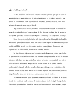 ¿Qué es la ética profesional?
La ética profesional consiste en un conjunto de normas y valores que rigen el actuar de
los trabajadores en una organización. Se basa, principalmente, en los valores universales que
poseen los seres humanos como responsabilidad, honestidad, respeto, discreción, entre otros,
aplicados directamente en el entorno laboral.
Hay que destacar que la ética profesional se ve ampliamente reflejada en la manera de
actuar de los trabajadores, por lo que, si alguno de ellos tiene una profunda falta de valores, es
muy posible que realice acciones que perjudiquen a la empresa y a sus compañeros de trabajo.
Es por ello que el principal objetivo de la ética profesional es dejar de lado los beneficios
individuales, y trabajar en conjunto por el bien común. Si a la empresa le va bien los trabajadores
tendrán estabilidad laboral, pero si se realizan acciones que perjudiquen directamente a la
organización, las consecuencias pueden afectar a muchas personas.
La Ética tiene una relevancia muy importante cuando las personas ejercen su profesión,
ya que en muchas ocasiones las decisiones que se toman como profesionales no solo les afectan a
ellos como individuos, sino que pueden llegar a tener un impacto a su comunidad, a su país, o
hasta un impacto internacional. Es por ello que se debe recalcar en los actuales y futuros
profesionales la ética y la reflexión sobre los efectos que podrán provocar sus decisiones. Sin
embargo, no solo se debe poner atención en los efectos negativos, sino también en el poder que
los profesionales tienen para llevar a cabo acciones con un impacto positivo.
Es importante destacar que al quebrantar de manera deliberada los valores en los que se
basa la ética profesional puede ser causa de sanciones, incluso por la vía legal. Cada profesión
tiene valores y compromisos específicos con los que cada colaborador debe conducirse, es por
 