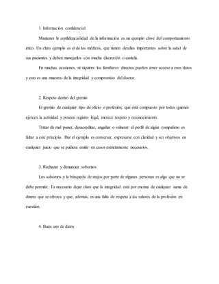 1. Información confidencial
Mantener la confidencialidad de la información es un ejemplo clave del comportamiento
ético. Un claro ejemplo es el de los médicos, que tienen detalles importantes sobre la salud de
sus pacientes y deben manejarlos con mucha discreción o cautela.
En muchas ocasiones, ni siquiera los familiares directos pueden tener acceso a esos datos
y esto es una muestra de la integridad y compromiso del doctor.
2. Respeto dentro del gremio
El gremio de cualquier tipo de oficio o profesión, que está compuesto por todos quienes
ejercen la actividad y poseen registro legal, merece respeto y reconocimiento.
Tratar de mal poner, desacreditar, engañar o vulnerar el perfil de algún compañero es
faltar a este principio. Dar el ejemplo es conversar, expresarse con claridad y ser objetivos en
cualquier juicio que se pudiera emitir en casos estrictamente necesarios.
3. Rechazar y denunciar sobornos
Los sobornos y la búsqueda de atajos por parte de algunas personas es algo que no se
debe permitir. Es necesario dejar claro que la integridad está por encima de cualquier suma de
dinero que se ofrezca y que, además, es una falta de respeto a los valores de la profesión en
cuestión.
4. Buen uso de datos
 