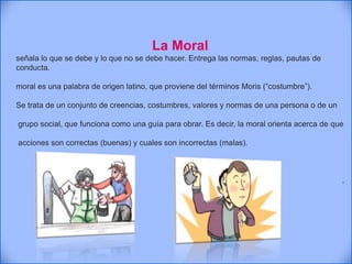 La Moral
señala lo que se debe y lo que no se debe hacer. Entrega las normas, reglas, pautas de
conducta.
moral es una palabra de origen latino, que proviene del términos Moris (“costumbre”).
Se trata de un conjunto de creencias, costumbres, valores y normas de una persona o de un
grupo social, que funciona como una guía para obrar. Es decir, la moral orienta acerca de que
acciones son correctas (buenas) y cuales son incorrectas (malas).
.
 