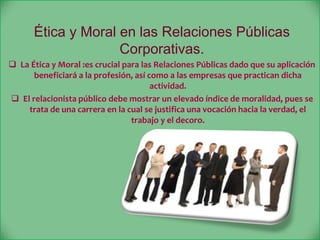 Ética y Moral en las Relaciones Públicas
Corporativas.
 La Ética y Moral :es crucial para las Relaciones Públicas dado que su aplicación
beneficiará a la profesión, así como a las empresas que practican dicha
actividad.
 El relacionista público debe mostrar un elevado índice de moralidad, pues se
trata de una carrera en la cual se justifica una vocación hacia la verdad, el
trabajo y el decoro.
 