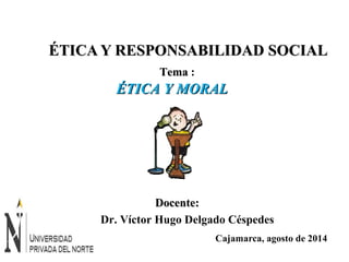 ÉTICA YY RREESSPPOONNSSAABBIILLIIDDAADD SSOOCCIIAALL 
ÉÉTTIICCAA YY MMOORRAALL 
Cajamarca, agosto de 2014 
TTeemmaa : 
DDoocceennttee:: 
Dr. Víctor Hugo Delgado Céspedes 
 