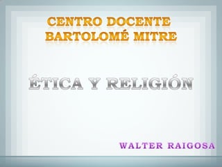 CENTRO DOCENTE  BARTOLOMÉ MITRE ÉTICA Y RELIGIÓN WALTER RAIGOSA 