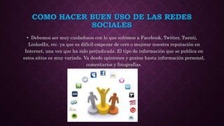 COMO HACER BUEN USO DE LAS REDES
SOCIALES
• Debemos ser muy cuidadosos con lo que subimos a Facebook, Twitter, Tuenti,
LinkedIn, etc. ya que es difícil empezar de cero o mejorar nuestra reputación en
Internet, una vez que ha sido perjudicada. El tipo de información que se publica en
estos sitios es muy variada. Va desde opiniones y gustos hasta información personal,
comentarios y fotografías.
 