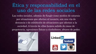 Ética y responsabilidad en el
uso de las redes sociales
Las redes sociales, además de fungir como medios de catarsis
por situaciones que afectan al usuario, son una vía de
denuncia o de exhibición de situaciones que afectan a la
sociedad. A través de ellas hemos sabido de casos de
prepotencia, agresiones físicas a ciudadanos, abusos de poder.
 