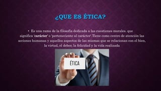 ¿QUE ES ÉTICA?
• Es una rama de la filosofía dedicada a las cuestiones morales. que
significa 'carácter' o 'perteneciente al carácter‘.Tiene como centro de atención las
acciones humanas y aquellos aspectos de las mismas que se relacionan con el bien,
la virtud, el deber, la felicidad y la vida realizada
 