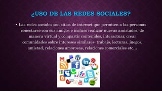 ¿USO DE LAS REDES SOCIALES?
• Las redes sociales son sitios de internet que permiten a las personas
conectarse con sus amigos e incluso realizar nuevas amistades, de
manera virtual y compartir contenidos, interactuar, crear
comunidades sobre intereses similares: trabajo, lecturas, juegos,
amistad, relaciones amorosas, relaciones comerciales etc…
 