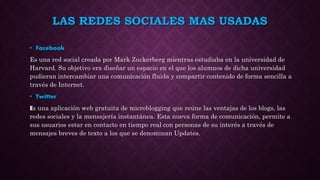 LAS REDES SOCIALES MAS USADAS
• Facebook
Es una red social creada por Mark Zuckerberg mientras estudiaba en la universidad de
Harvard. Su objetivo era diseñar un espacio en el que los alumnos de dicha universidad
pudieran intercambiar una comunicación fluida y compartir contenido de forma sencilla a
través de Internet.
• Twitter
Es una aplicación web gratuita de microblogging que reúne las ventajas de los blogs, las
redes sociales y la mensajería instantánea. Esta nueva forma de comunicación, permite a
sus usuarios estar en contacto en tiempo real con personas de su interés a través de
mensajes breves de texto a los que se denominan Updates.
 