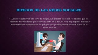 RIESGOS DE LAS REDES SOCIALES
• Las redes conllevan una serie de riesgos. En general, éstos son los mismos que los
del resto de actividades que se llevan a cabo en la red. Si bien, hay algunos matices y
características específicas de los peligros que pueden presentarse con el uso de las
redes sociales.
 