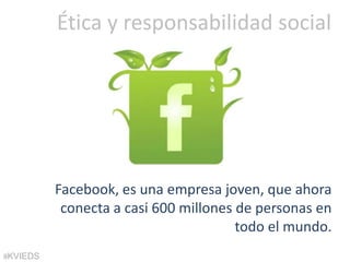 Ética y responsabilidad social




          Facebook, es una empresa joven, que ahora
           conecta a casi 600 millones de personas en
                                       todo el mundo.
@KVIEDS
 