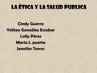 La ética y la salud publica Cindy Guerra  Yelitza González Escobar   Lolly Pérez  María J. puerta  Jennifer Torres 