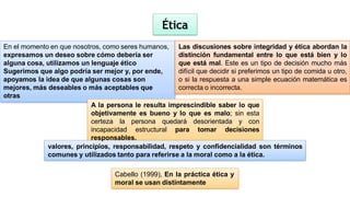 En el momento en que nosotros, como seres humanos,
expresamos un deseo sobre cómo debería ser
alguna cosa, utilizamos un lenguaje ético
Sugerimos que algo podría ser mejor y, por ende,
apoyamos la idea de que algunas cosas son
mejores, más deseables o más aceptables que
otras
Las discusiones sobre integridad y ética abordan la
distinción fundamental entre lo que está bien y lo
que está mal. Este es un tipo de decisión mucho más
difícil que decidir si preferimos un tipo de comida u otro,
o si la respuesta a una simple ecuación matemática es
correcta o incorrecta.
Ética
A la persona le resulta imprescindible saber lo que
objetivamente es bueno y lo que es malo; sin esta
certeza la persona quedará desorientada y con
incapacidad estructural para tomar decisiones
responsables.
valores, principios, responsabilidad, respeto y confidencialidad son términos
comunes y utilizados tanto para referirse a la moral como a la ética.
Cabello (1999), En la práctica ética y
moral se usan distintamente
 