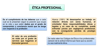 Abarca (1991) “Al desempeñar su trabajo en
relación directa con seres humanos, el
orientador tiene responsabilidades éticas y
legales y en caso de no cumplirlas, puede
enfrentar juicios por negligencia profesional,
con la consiguiente pérdida de prestigio
profesional”.
ÉTICA PROFESIONAL
Es el cumplimiento de los deberes que a cada
cual se le presentan según la posición que ocupe
en la vida y que están dados por el grado de
compromiso y conciencia moral que se tenga
con respecto a la profesión
El valor de una profesión
se mide por el grado de
servicio que hagamos al
bienestar general.
De nada valen los Códigos de Ética si los profesionales
carecen de la actitud interna que hace que su acción
no sea realmente ética.
 