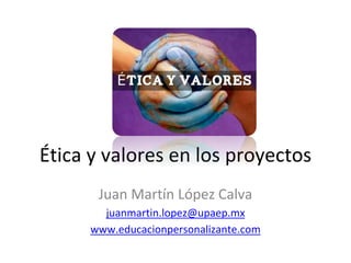Ética y valores en los proyectos
Juan Martín López Calva
juanmartin.lopez@upaep.mx
www.educacionpersonalizante.com
 