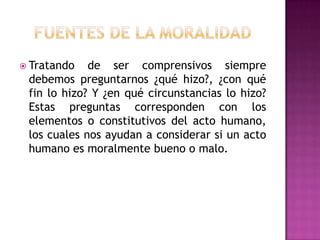 Fuentes de la moralidadTratando de ser comprensivos siempre debemos preguntarnos ¿qué hizo?, ¿con qué fin lo hizo? Y ¿en qué circunstancias lo hizo? Estas preguntas corresponden con los elementos o constitutivos del acto humano, los cuales nos ayudan a considerar si un acto humano es moralmente bueno o malo. 